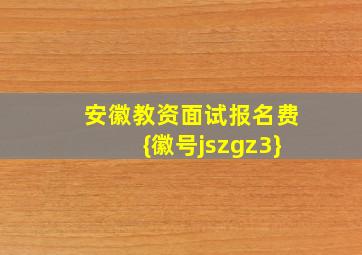 安徽教资面试报名费{徽号jszgz3}